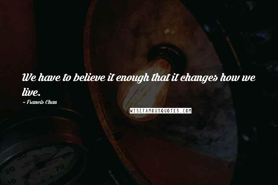 Francis Chan Quotes: We have to believe it enough that it changes how we live.