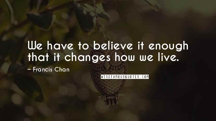 Francis Chan Quotes: We have to believe it enough that it changes how we live.