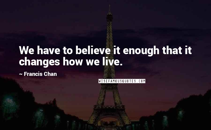 Francis Chan Quotes: We have to believe it enough that it changes how we live.