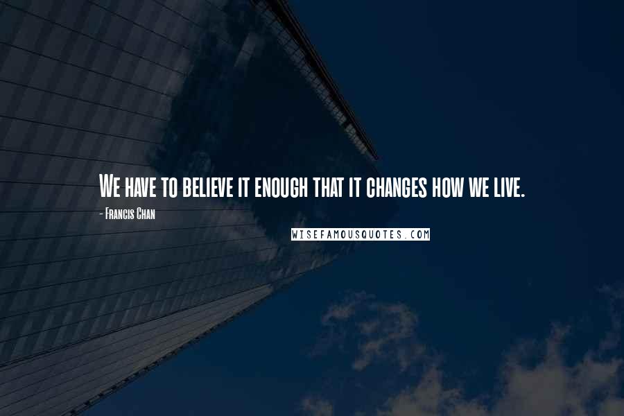 Francis Chan Quotes: We have to believe it enough that it changes how we live.