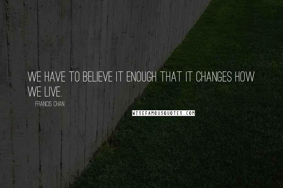 Francis Chan Quotes: We have to believe it enough that it changes how we live.