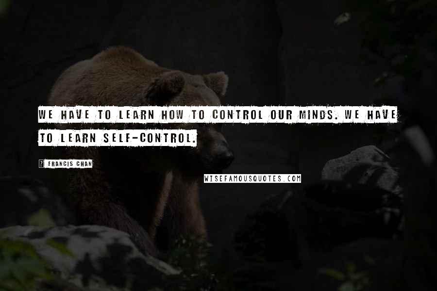 Francis Chan Quotes: We have to learn how to control our minds. We have to learn self-control.