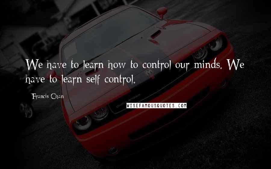 Francis Chan Quotes: We have to learn how to control our minds. We have to learn self-control.