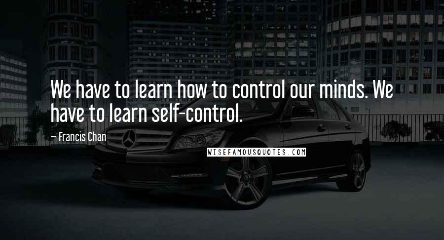 Francis Chan Quotes: We have to learn how to control our minds. We have to learn self-control.