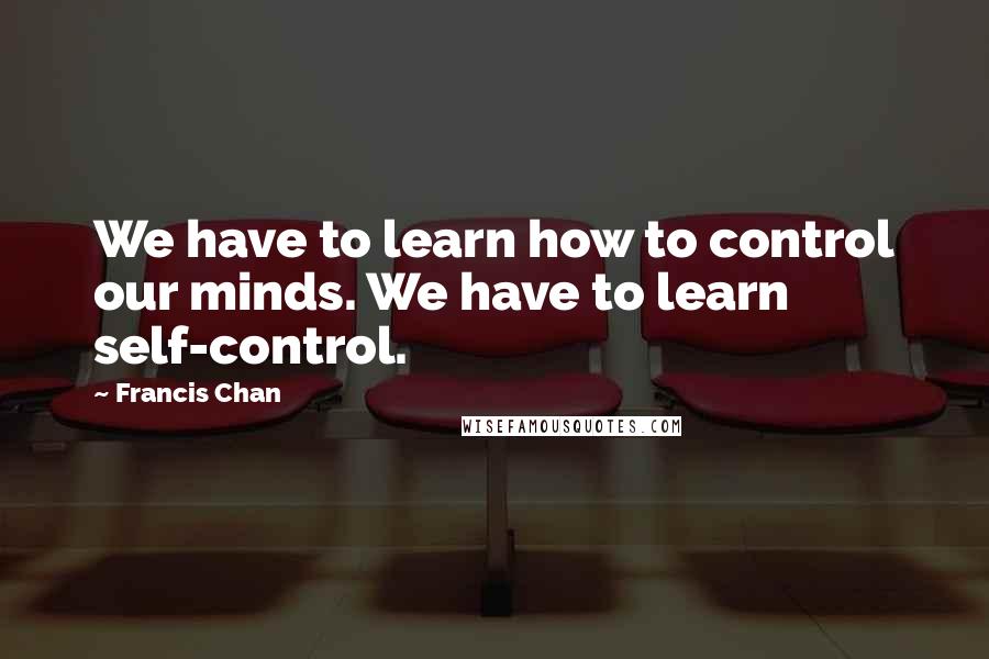 Francis Chan Quotes: We have to learn how to control our minds. We have to learn self-control.