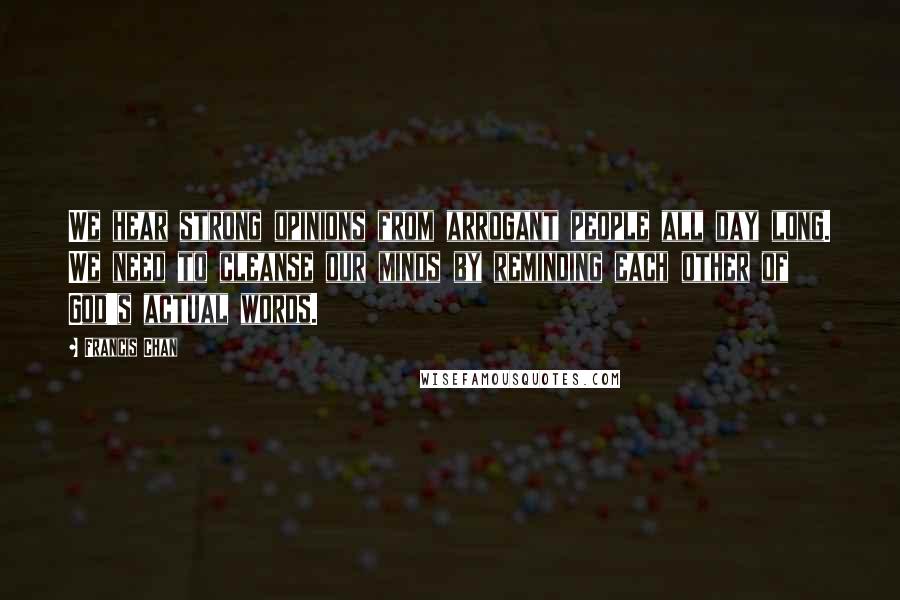 Francis Chan Quotes: We hear strong opinions from arrogant people all day long. We need to cleanse our minds by reminding each other of God's actual words.