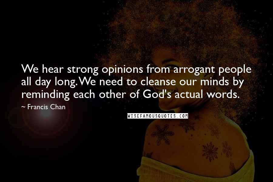 Francis Chan Quotes: We hear strong opinions from arrogant people all day long. We need to cleanse our minds by reminding each other of God's actual words.