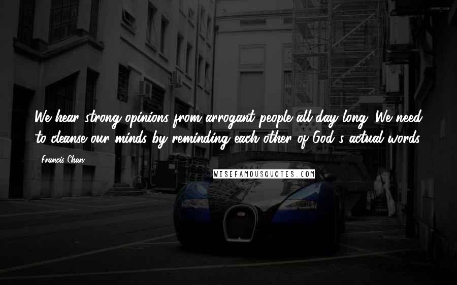 Francis Chan Quotes: We hear strong opinions from arrogant people all day long. We need to cleanse our minds by reminding each other of God's actual words.