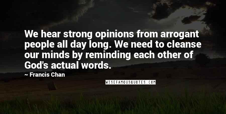 Francis Chan Quotes: We hear strong opinions from arrogant people all day long. We need to cleanse our minds by reminding each other of God's actual words.