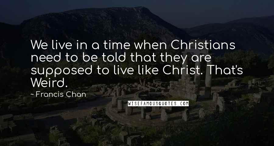 Francis Chan Quotes: We live in a time when Christians need to be told that they are supposed to live like Christ. That's Weird.