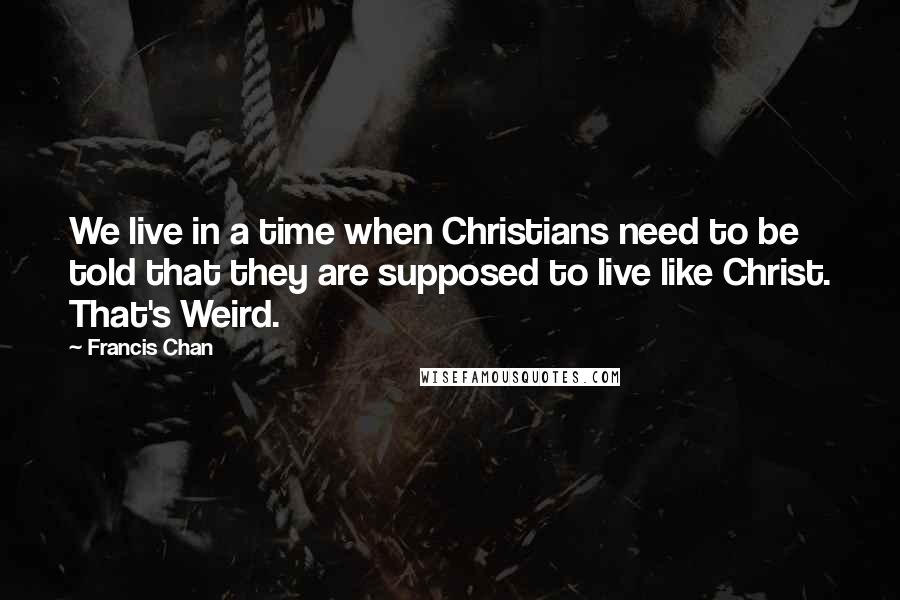 Francis Chan Quotes: We live in a time when Christians need to be told that they are supposed to live like Christ. That's Weird.