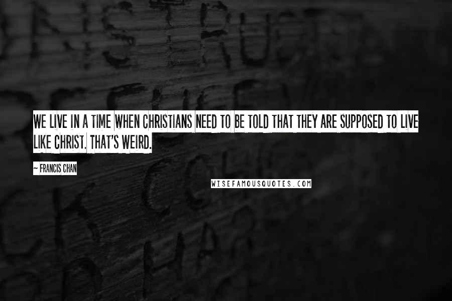 Francis Chan Quotes: We live in a time when Christians need to be told that they are supposed to live like Christ. That's Weird.