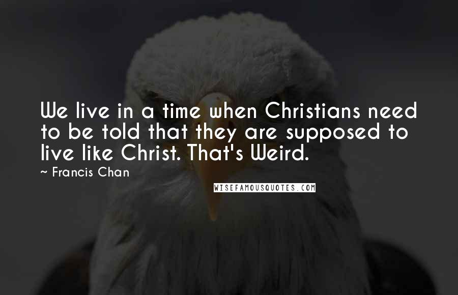 Francis Chan Quotes: We live in a time when Christians need to be told that they are supposed to live like Christ. That's Weird.