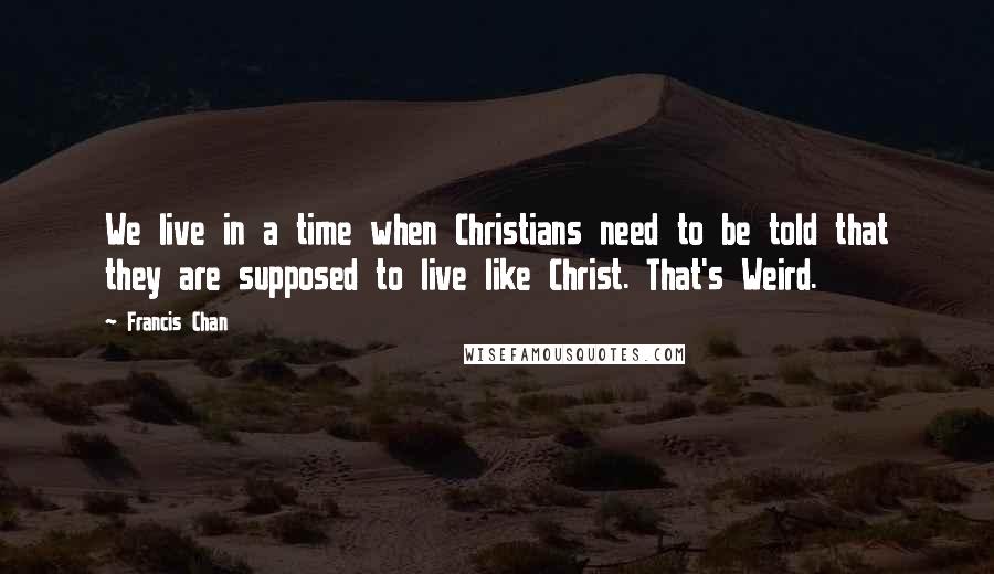 Francis Chan Quotes: We live in a time when Christians need to be told that they are supposed to live like Christ. That's Weird.