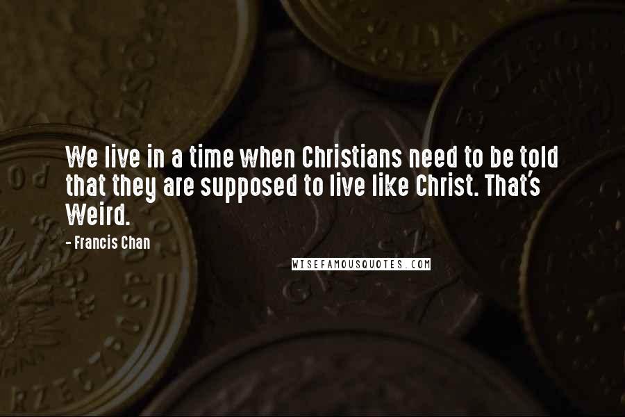 Francis Chan Quotes: We live in a time when Christians need to be told that they are supposed to live like Christ. That's Weird.