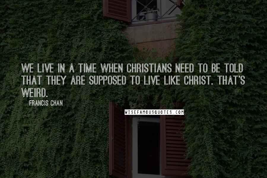 Francis Chan Quotes: We live in a time when Christians need to be told that they are supposed to live like Christ. That's Weird.