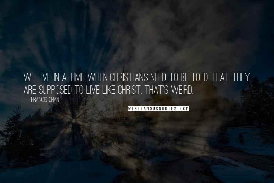 Francis Chan Quotes: We live in a time when Christians need to be told that they are supposed to live like Christ. That's Weird.