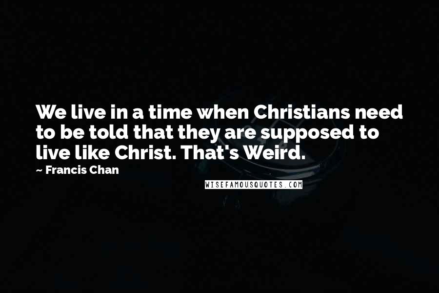 Francis Chan Quotes: We live in a time when Christians need to be told that they are supposed to live like Christ. That's Weird.