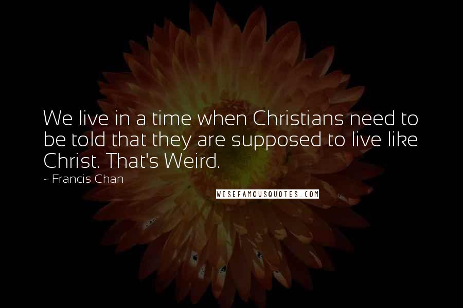 Francis Chan Quotes: We live in a time when Christians need to be told that they are supposed to live like Christ. That's Weird.
