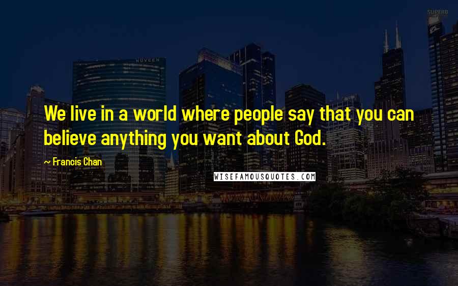 Francis Chan Quotes: We live in a world where people say that you can believe anything you want about God.