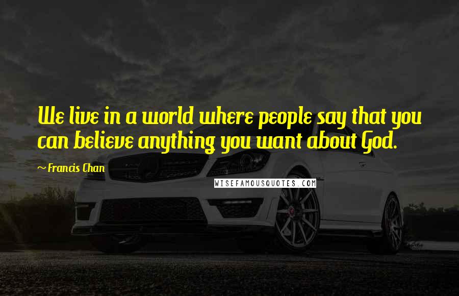 Francis Chan Quotes: We live in a world where people say that you can believe anything you want about God.