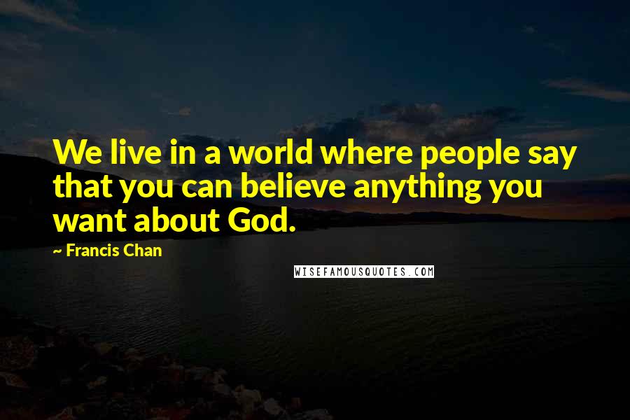 Francis Chan Quotes: We live in a world where people say that you can believe anything you want about God.