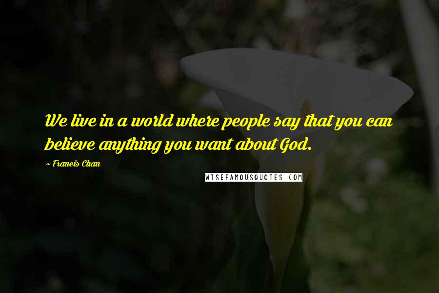 Francis Chan Quotes: We live in a world where people say that you can believe anything you want about God.