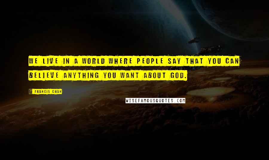 Francis Chan Quotes: We live in a world where people say that you can believe anything you want about God.