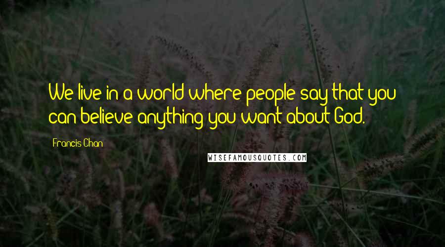 Francis Chan Quotes: We live in a world where people say that you can believe anything you want about God.