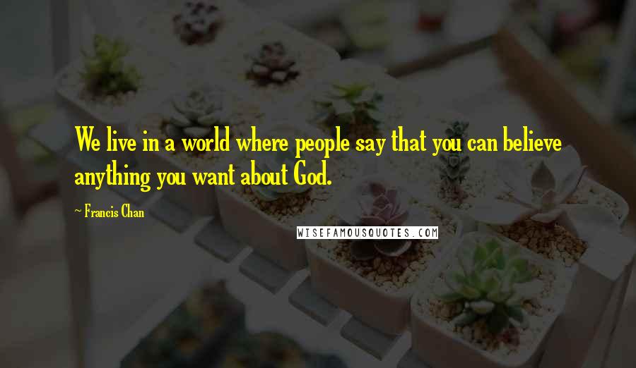 Francis Chan Quotes: We live in a world where people say that you can believe anything you want about God.