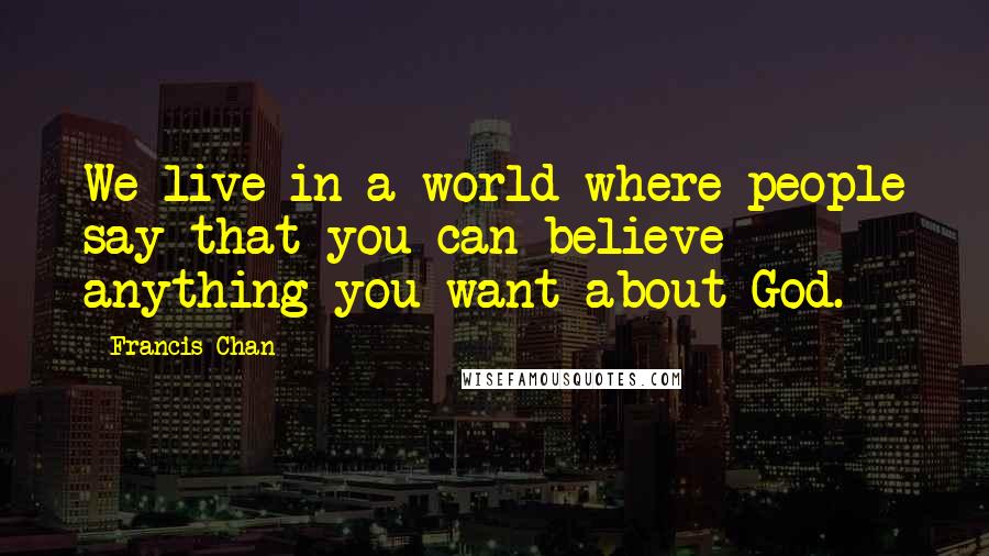 Francis Chan Quotes: We live in a world where people say that you can believe anything you want about God.