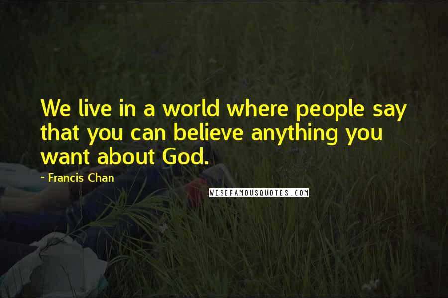 Francis Chan Quotes: We live in a world where people say that you can believe anything you want about God.