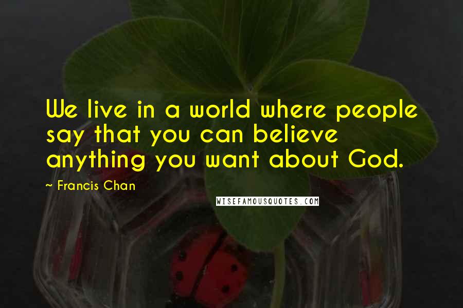 Francis Chan Quotes: We live in a world where people say that you can believe anything you want about God.