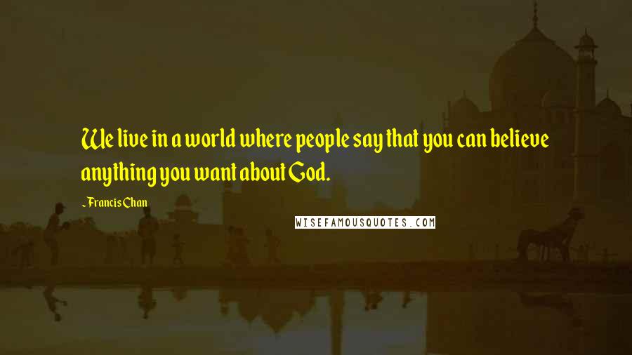 Francis Chan Quotes: We live in a world where people say that you can believe anything you want about God.