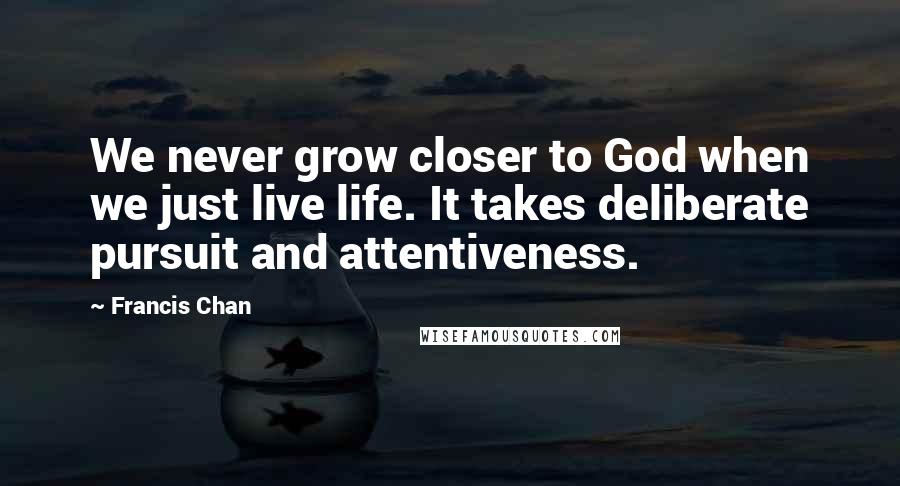 Francis Chan Quotes: We never grow closer to God when we just live life. It takes deliberate pursuit and attentiveness.