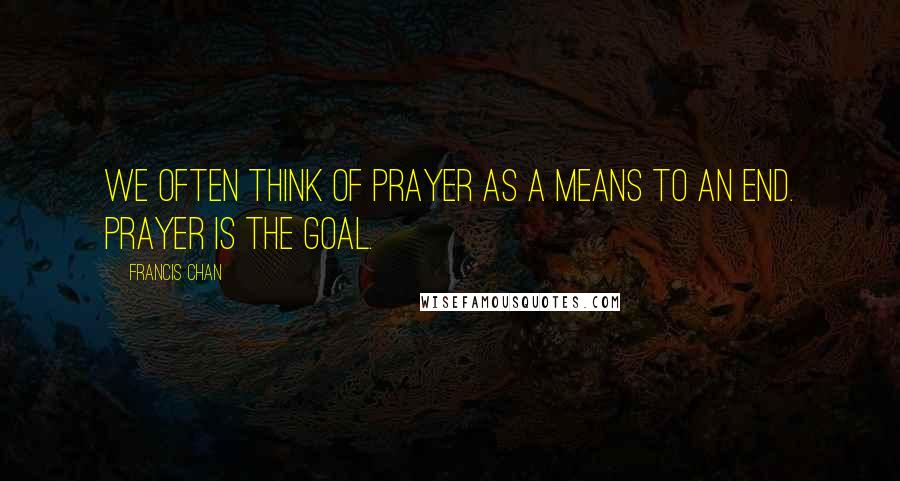 Francis Chan Quotes: We often think of prayer as a means to an end. Prayer is the goal.