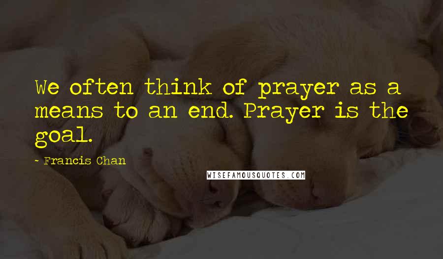 Francis Chan Quotes: We often think of prayer as a means to an end. Prayer is the goal.