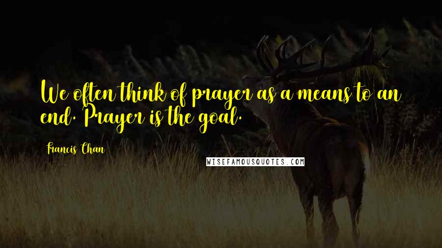 Francis Chan Quotes: We often think of prayer as a means to an end. Prayer is the goal.