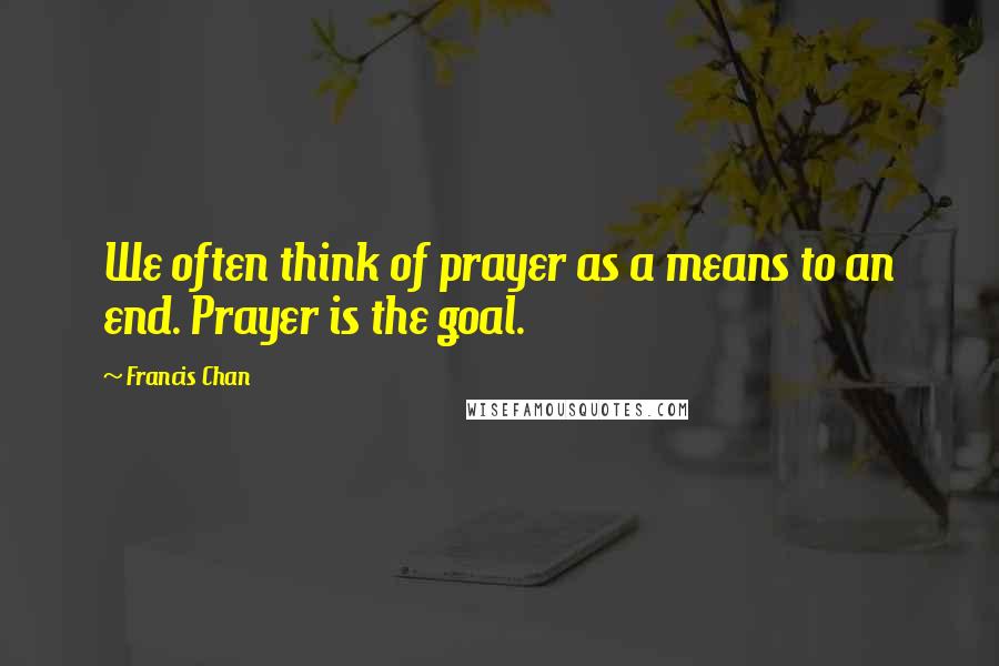 Francis Chan Quotes: We often think of prayer as a means to an end. Prayer is the goal.