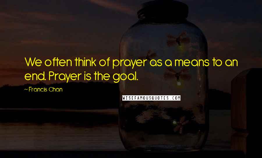 Francis Chan Quotes: We often think of prayer as a means to an end. Prayer is the goal.