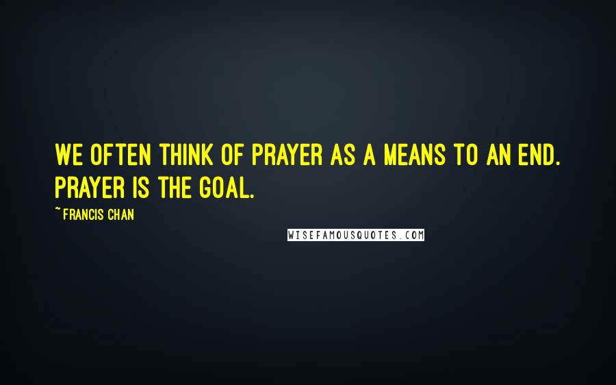 Francis Chan Quotes: We often think of prayer as a means to an end. Prayer is the goal.