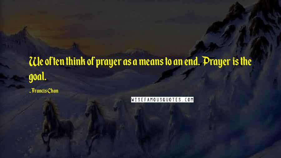 Francis Chan Quotes: We often think of prayer as a means to an end. Prayer is the goal.