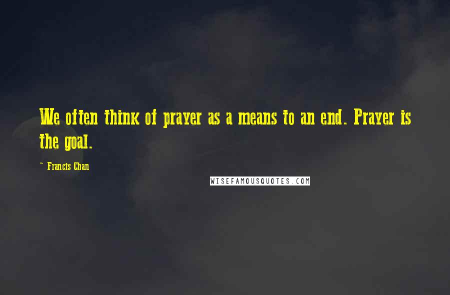 Francis Chan Quotes: We often think of prayer as a means to an end. Prayer is the goal.