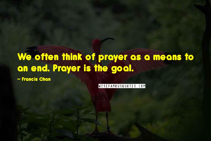 Francis Chan Quotes: We often think of prayer as a means to an end. Prayer is the goal.