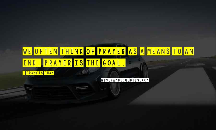 Francis Chan Quotes: We often think of prayer as a means to an end. Prayer is the goal.