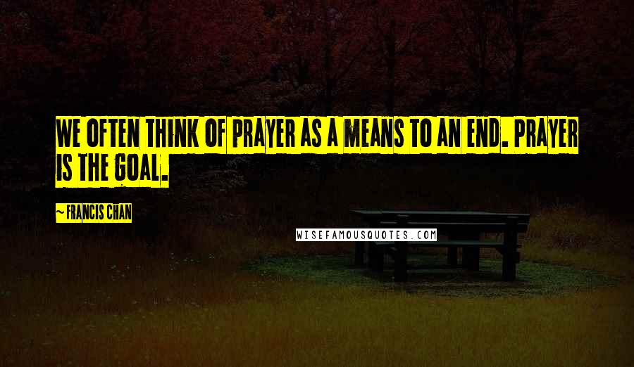 Francis Chan Quotes: We often think of prayer as a means to an end. Prayer is the goal.