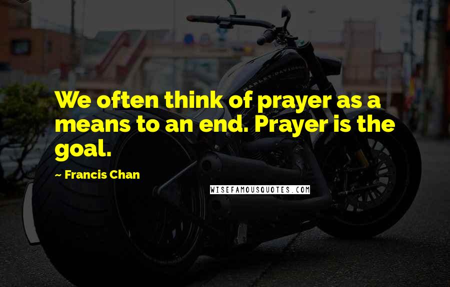 Francis Chan Quotes: We often think of prayer as a means to an end. Prayer is the goal.