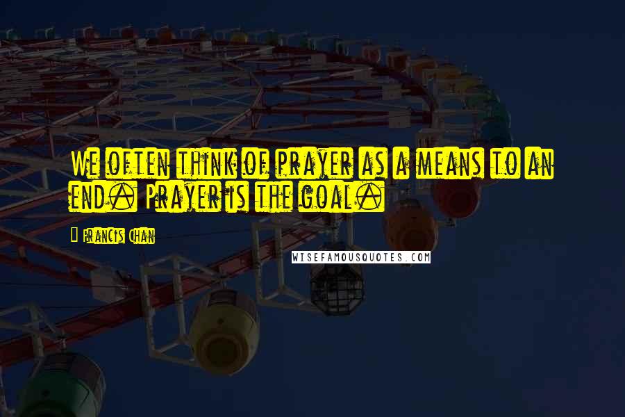 Francis Chan Quotes: We often think of prayer as a means to an end. Prayer is the goal.