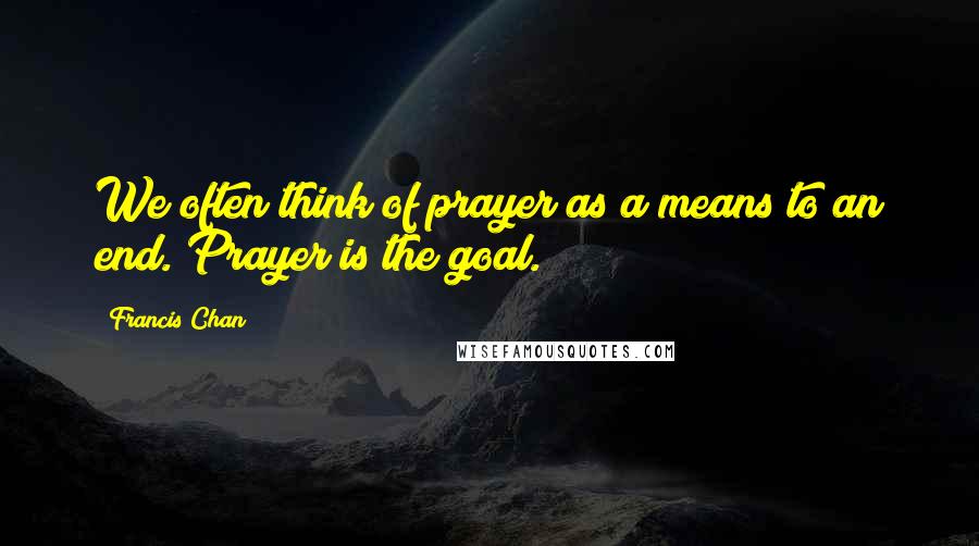 Francis Chan Quotes: We often think of prayer as a means to an end. Prayer is the goal.