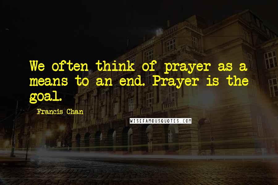 Francis Chan Quotes: We often think of prayer as a means to an end. Prayer is the goal.